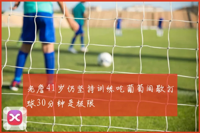 老詹41岁仍坚持训练吃葡萄间歇打球30分钟是极限