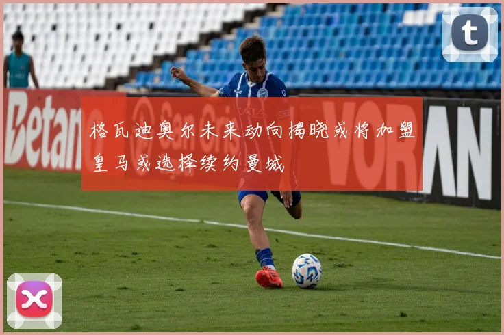 格瓦迪奥尔未来动向揭晓或将加盟皇马或选择续约曼城