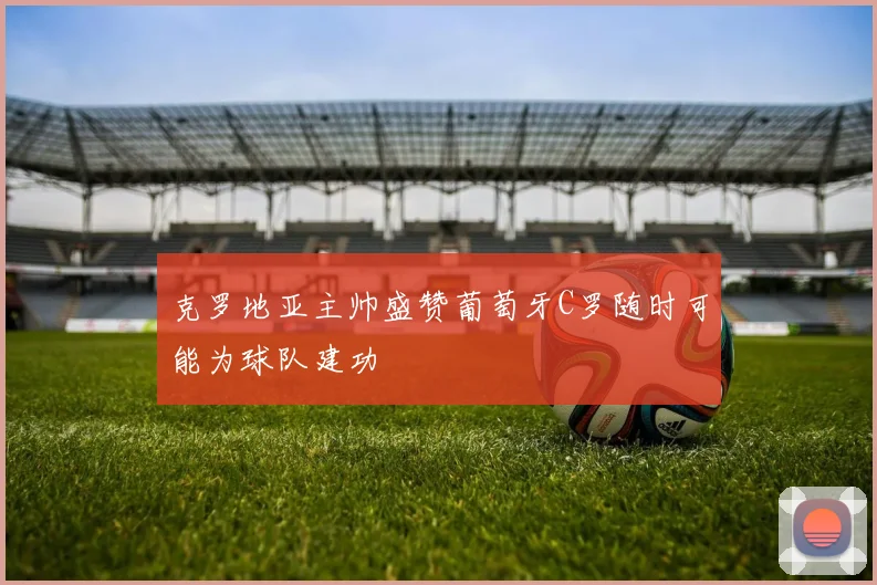 克罗地亚主帅盛赞葡萄牙C罗随时可能为球队建功